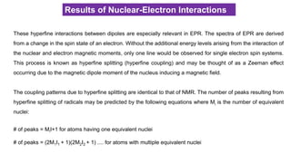 Results of Nuclear-Electron Interactions
These hyperfine interactions between dipoles are especially relevant in EPR. The spectra of EPR are derived
from a change in the spin state of an electron. Without the additional energy levels arising from the interaction of
the nuclear and electron magnetic moments, only one line would be observed for single electron spin systems.
This process is known as hyperfine splitting (hyperfine coupling) and may be thought of as a Zeeman effect
occurring due to the magnetic dipole moment of the nucleus inducing a magnetic field.
The coupling patterns due to hyperfine splitting are identical to that of NMR. The number of peaks resulting from
hyperfine splitting of radicals may be predicted by the following equations where Mi is the number of equivalent
nuclei:
# of peaks = MiI+1 for atoms having one equivalent nuclei
# of peaks = (2M1I1 + 1)(2M2I2 + 1) .... for atoms with multiple equivalent nuclei
 