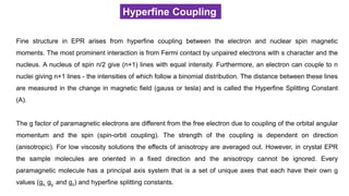 Hyperfine Coupling
Fine structure in EPR arises from hyperfine coupling between the electron and nuclear spin magnetic
moments. The most prominent interaction is from Fermi contact by unpaired electrons with s character and the
nucleus. A nucleus of spin n/2 give (n+1) lines with equal intensity. Furthermore, an electron can couple to n
nuclei giving n+1 lines - the intensities of which follow a binomial distribution. The distance between these lines
are measured in the change in magnetic field (gauss or tesla) and is called the Hyperfine Splitting Constant
(A).
The g factor of paramagnetic electrons are different from the free electron due to coupling of the orbital angular
momentum and the spin (spin-orbit coupling). The strength of the coupling is dependent on direction
(anisotropic). For low viscosity solutions the effects of anisotropy are averaged out. However, in crystal EPR
the sample molecules are oriented in a fixed direction and the anisotropy cannot be ignored. Every
paramagnetic molecule has a principal axis system that is a set of unique axes that each have their own g
values (gx, gy, and gz) and hyperfine splitting constants.
 