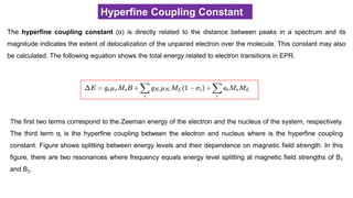 Hyperfine Coupling Constant
The hyperfine coupling constant (α) is directly related to the distance between peaks in a spectrum and its
magnitude indicates the extent of delocalization of the unpaired electron over the molecule. This constant may also
be calculated. The following equation shows the total energy related to electron transitions in EPR.
The first two terms correspond to the Zeeman energy of the electron and the nucleus of the system, respectively.
The third term αi is the hyperfine coupling between the electron and nucleus where is the hyperfine coupling
constant. Figure shows splitting between energy levels and their dependence on magnetic field strength. In this
figure, there are two resonances where frequency equals energy level splitting at magnetic field strengths of B1
and B2.
 