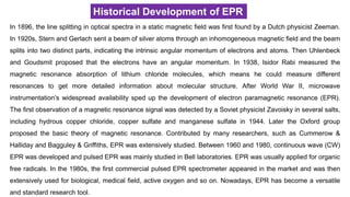 Historical Development of EPR
In 1896, the line splitting in optical spectra in a static magnetic field was first found by a Dutch physicist Zeeman.
In 1920s, Stern and Gerlach sent a beam of silver atoms through an inhomogeneous magnetic field and the beam
splits into two distinct parts, indicating the intrinsic angular momentum of electrons and atoms. Then Uhlenbeck
and Goudsmit proposed that the electrons have an angular momentum. In 1938, Isidor Rabi measured the
magnetic resonance absorption of lithium chloride molecules, which means he could measure different
resonances to get more detailed information about molecular structure. After World War II, microwave
instrumentation’s widespread availability sped up the development of electron paramagnetic resonance (EPR).
The first observation of a magnetic resonance signal was detected by a Soviet physicist Zavoisky in several salts,
including hydrous copper chloride, copper sulfate and manganese sulfate in 1944. Later the Oxford group
proposed the basic theory of magnetic resonance. Contributed by many researchers, such as Cummerow &
Halliday and Bagguley & Griffiths, EPR was extensively studied. Between 1960 and 1980, continuous wave (CW)
EPR was developed and pulsed EPR was mainly studied in Bell laboratories. EPR was usually applied for organic
free radicals. In the 1980s, the first commercial pulsed EPR spectrometer appeared in the market and was then
extensively used for biological, medical field, active oxygen and so on. Nowadays, EPR has become a versatile
and standard research tool.
 
