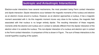 Isotropic and Anisotropic Interactions
Electron-nuclei interactions have several mechanisms, the most prevalent being Fermi contact interaction
and dipole interaction. Dipole interactions occur between the magnetic moments of the nucleus and electron
as an electron moves around a nucleus. However, as an electron approaches a nucleus, it has a magnetic
moment associated with it. As this magnetic moment moves very close to the nucleus, the magnetic field
associated with that nucleus is no longer entirely dipolar. The resulting interaction of these magnetic
moments while the electron and nucleus are in contact is radically different from the dipolar interaction of the
electron when it is outside the nucleus. This non-dipolar interaction of a nucleus and electron spin in contact
is the Fermi contact interaction. A comparison of this is shown in Figure . The sum of these interactions is the
overall hyperfine coupling of the system.
 