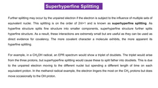 Superhyperfine Splitting
Further splitting may occur by the unpaired electron if the electron is subject to the influence of multiple sets of
equivalent nuclei. This splitting is on the order of 2nI+1 and is known as superhyperfine splitting. As
hyperfine structure splits fine structure into smaller components, superhyperfine structure further splits
hyperfine structure. As a result, these interactions are extremely small but are useful as they can be used as
direct evidence for covalency. The more covalent character a molecule exhibits, the more apparent its
hyperfine splitting.
For example, in a CH2OH radical, an EPR spectrum would show a triplet of doublets. The triplet would arise
from the three protons, but superhyperfine splitting would cause these to split father into doublets. This is due
to the unpaired electron moving to the different nuclei but spending a different length of time on each
equivalent proton. In the methanol radical example, the electron lingers the most on the CH2 protons but does
move occasionally to the OH proton.
 