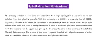 Spin Relaxation Mechanisms
The excess population of lower state over upper state for a single spin system is very small as we can
calculate from the following example. With the temperature of 298K in a magnetic field of 3000G,
Nupper/Nlower =0.9986, which means the populations of the two energy levels are almost equal, yet the slight
excess in the lower level leads to energy absorption. In order to maintain a population excess in the lower
level, the electrons from the upper level give up the hν energy to return to the lower level to satisfy the
Maxwell–Boltzmann law. The process of this energy releasing is called spin relaxation process, of which
there are two types, known as spin–lattice relaxation and spin–spin relaxation.
 