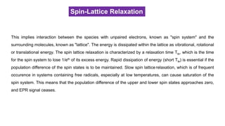 Spin-Lattice Relaxation
This implies interaction between the species with unpaired electrons, known as "spin system" and the
surrounding molecules, known as "lattice". The energy is dissipated within the lattice as vibrational, rotational
or translational energy. The spin lattice relaxation is characterized by a relaxation time Tle, which is the time
for the spin system to lose 1/eth of its excess energy. Rapid dissipation of energy (short Tle) is essential if the
population difference of the spin states is to be maintained. Slow spin latticerelaxation, which is of frequent
occurence in systems containing free radicals, especially at low temperatures, can cause saturation of the
spin system. This means that the population difference of the upper and lower spin states approaches zero,
and EPR signal ceases.
 