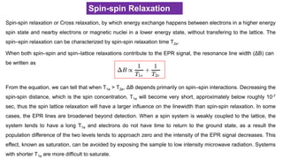 Spin-spin Relaxation
Spin-spin relaxation or Cross relaxation, by which energy exchange happens between electrons in a higher energy
spin state and nearby electrons or magnetic nuclei in a lower energy state, without transfering to the lattice. The
spin–spin relaxation can be characterized by spin-spin relaxation time T2e.
From the equation, we can tell that when T1e > T2e, ΔB depends primarily on spin–spin interactions. Decreasing the
spin-spin distance, which is the spin concentration, T1e will become very short, approximately below roughly 10-7
sec, thus the spin lattice relaxation will have a larger influence on the linewidth than spin-spin relaxation. In some
cases, the EPR lines are broadened beyond detection. When a spin system is weakly coupled to the lattice, the
system tends to have a long T1e and electrons do not have time to return to the ground state, as a result the
population difference of the two levels tends to approach zero and the intensity of the EPR signal decreases. This
effect, known as saturation, can be avoided by exposing the sample to low intensity microwave radiation. Systems
with shorter T1e are more difficult to saturate.
When both spin–spin and spin–lattice relaxations contribute to the EPR signal, the resonance line width (ΔB) can
be written as
 