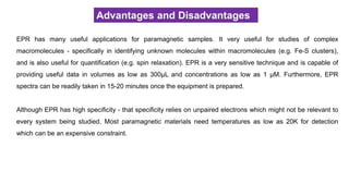Advantages and Disadvantages
EPR has many useful applications for paramagnetic samples. It very useful for studies of complex
macromolecules - specifically in identifying unknown molecules within macromolecules (e.g. Fe-S clusters),
and is also useful for quantification (e.g. spin relaxation). EPR is a very sensitive technique and is capable of
providing useful data in volumes as low as 300μL and concentrations as low as 1 μM. Furthermore, EPR
spectra can be readily taken in 15-20 minutes once the equipment is prepared.
Although EPR has high specificity - that specificity relies on unpaired electrons which might not be relevant to
every system being studied. Most paramagnetic materials need temperatures as low as 20K for detection
which can be an expensive constraint.
 