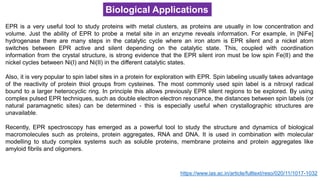 Biological Applications
EPR is a very useful tool to study proteins with metal clusters, as proteins are usually in low concentration and
volume. Just the ability of EPR to probe a metal site in an enzyme reveals information. For example, in [NiFe]
hydrogenase there are many steps in the catalytic cycle where an iron atom is EPR silent and a nickel atom
switches between EPR active and silent depending on the catalytic state. This, coupled with coordination
information from the crystal structure, is strong evidence that the EPR silent iron must be low spin Fe(II) and the
nickel cycles between Ni(I) and Ni(II) in the different catalytic states.
Also, it is very popular to spin label sites in a protein for exploration with EPR. Spin labeling usually takes advantage
of the reactivity of protein thiol groups from cysteines. The most commonly used spin label is a nitroxyl radical
bound to a larger heterocyclic ring. In principle this allows previously EPR silent regions to be explored. By using
complex pulsed EPR techniques, such as double electron electron resonance, the distances between spin labels (or
natural paramagnetic sites) can be determined - this is especially useful when crystallographic structures are
unavailable.
Recently, EPR spectroscopy has emerged as a powerful tool to study the structure and dynamics of biological
macromolecules such as proteins, protein aggregates, RNA and DNA. It is used in combination with molecular
modelling to study complex systems such as soluble proteins, membrane proteins and protein aggregates like
amyloid fibrils and oligomers.
https://www.ias.ac.in/article/fulltext/reso/020/11/1017-1032
 