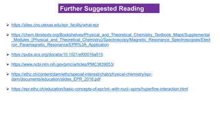 ➢ https://sites.cns.utexas.edu/epr_facility/what-epr
➢ https://chem.libretexts.org/Bookshelves/Physical_and_Theoretical_Chemistry_Textbook_Maps/Supplemental
_Modules_(Physical_and_Theoretical_Chemistry)/Spectroscopy/Magnetic_Resonance_Spectroscopies/Elect
ron_Paramagnetic_Resonance/EPR%3A_Application
➢ https://pubs.acs.org/doi/abs/10.1021/ef00016a015
➢ https://www.ncbi.nlm.nih.gov/pmc/articles/PMC3839053/
➢ https://ethz.ch/content/dam/ethz/special-interest/chab/physical-chemistry/epr-
dam/documents/education/slides_EPR_2016.pdf
➢ https://epr.ethz.ch/education/basic-concepts-of-epr/int--with-nucl--spins/hyperfine-interaction.html
Further Suggested Reading
 