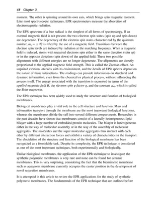 moment. The other is spinning around its own axis, which brings spin magnetic moment.
Like most spectroscopic techniques, EPR spectrometers measure the absorption of
electromagnetic radiation.
The EPR spectrum of a free radical is the simplest of all forms of spectroscopy. If an
external magnetic field is not present, the two electron spin states (spin up and spin down)
are degenerate. The degeneracy of the electron spin states characterized by the quantum
number, ms ¼ 1/2 is lifted by the use of a magnetic field. Transitions between the
electron spin levels are induced by radiation at the matching frequency. When a magnetic
field is induced, atoms with unpaired electrons spin either in the same direction (spin up)
or in the opposite direction (spin down) of the applied field. These two possible
alignments with different energies are no longer degenerate. The alignments are directly
proportional to the applied magnetic field strength. This is called the Zeeman effect. An
unpaired electron interacts with its environment, and the details of EPR spectra depend on
the nature of those interactions. The readings can provide information on structural and
dynamic information, even from the chemical or physical process, without influencing the
process itself. The energy associated with the transition is expressed in terms of the
applied magnetic field B, the electron spin g-factor g, and the constant mB, which is called
the Bohr magneton.
The EPR technique has been widely used to study the structure and function of biological
membranes.
Biological membranes play a vital role in the cell structure and function. Mass and
information transport through the membrane are the most important biological functions,
whereas the membranes divide the cell into several different compartments. Researches in
the past decades have shown that membranes consist of a laterally heterogeneous lipid
bilayer with a large number of embedded protein molecules. The bilayer is heterogeneous
either in the way of molecular assembly or in the way of the assembly of molecular
aggregates. The molecules and the super molecular aggregates thus interact with each
other by different interaction forces and exhibit a variety of characteristics in the transport.
The elucidation of the structure and function of the biological membrane has been
recognized as a formidable task. Despite its complexity, the EPR technique is considered
as one of the most important techniques, both experimentally and biologically.
Unlike biological membranes, the application of the EPR technique to investigate the
synthetic polymeric membranes is very rare and none can be found for ceramic
membranes. This is very surprising, considering the fact that the biomimetic membrane
such as aquaporin membrane currently occupies the center position in the development of
novel separation membranes.
It is attempted in this article to review the EPR applications for the study of synthetic
polymeric membranes. The fundamentals of the EPR technique that are outlined before
48 Chapter 3
 