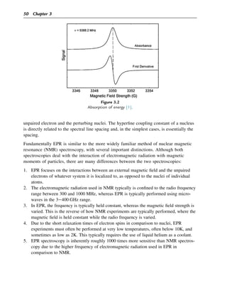 unpaired electron and the perturbing nuclei. The hyperfine coupling constant of a nucleus
is directly related to the spectral line spacing and, in the simplest cases, is essentially the
spacing.
Fundamentally EPR is similar to the more widely familiar method of nuclear magnetic
resonance (NMR) spectroscopy, with several important distinctions. Although both
spectroscopies deal with the interaction of electromagnetic radiation with magnetic
moments of particles, there are many differences between the two spectroscopies:
1. EPR focuses on the interactions between an external magnetic field and the unpaired
electrons of whatever system it is localized to, as opposed to the nuclei of individual
atoms.
2. The electromagnetic radiation used in NMR typically is confined to the radio frequency
range between 300 and 1000 MHz, whereas EPR is typically performed using micro-
waves in the 3e400 GHz range.
3. In EPR, the frequency is typically held constant, whereas the magnetic field strength is
varied. This is the reverse of how NMR experiments are typically performed, where the
magnetic field is held constant while the radio frequency is varied.
4. Due to the short relaxation times of electron spins in comparison to nuclei, EPR
experiments must often be performed at very low temperatures, often below 10K, and
sometimes as low as 2K. This typically requires the use of liquid helium as a coolant.
5. EPR spectroscopy is inherently roughly 1000 times more sensitive than NMR spectros-
copy due to the higher frequency of electromagnetic radiation used in EPR in
comparison to NMR.
Figure 3.2
Absorption of energy [1].
50 Chapter 3
 