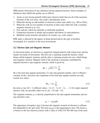 EPR permits observation of any substance having unpaired electrons. Some examples of
substances that exhibit this quality are as follows:
1. Atoms or ions having partially filled inner electron shells that are all of the transition
elements of the iron series, rare earth’s and platinum series.
2. Molecules having an odd number of electrons in their outer shells (e.g., NO or ClO2).
3. Molecules with an even number of electrons in their outer shells but with a resultant
magnetic moment (e.g., O2).
4. Free radicals, which are naturally or artificially produced.
5. Conduction electrons in metals and acceptors and donors in semiconductors.
6. Modified crystal structure and defects in crystals, e.g., color centers.
EPR study is affected by the degree of detail desired and by the type of problem
investigated. It is sensitive to the local environment.
2.2 Electron Spin and Magnetic Moment
As discussed earlier, an electron is a negatively charged particle with certain mass and has
mainly two kinds of movements. The first one is spinning around the nucleus, which
brings orbital magnetic moment, and the other is spinning around own axis, which brings
spin magnetic moment. Magnetic field of the molecule is primarily contributed by
unpaired electron’s spin magnetic moment, which is given by,
MS ¼
ﬃﬃﬃﬃﬃﬃﬃﬃﬃﬃﬃﬃﬃﬃﬃﬃﬃ
SðS þ 1Þ
p h
2p
(3.1)
MS is the total spin angular momentum, S is the spin quantum number, and h is Planck’s
constant. In the z direction, the component of the total spin angular moment can only
assume two values:
MSZ
¼ mS$
h
2p
(3.2)
the term ms has (2S þ 1) different values: þS, (S  1), (S  2),. S. For single unpaired
electron, only two possible values for ms are þ1/2 and 1/2.
The magnetic moment, me is directly proportional to the spin angular momentum and one
may therefore write
me ¼ gemBMS (3.3)
The appearance of negative sign is because the magnetic moment of electron is collinear
but antiparallel to the spin itself. The term (gemB) is the magnetogyric ratio. The factor ge
is known as the free electron g-factor with a value of 2.002 319 304 386 (one of the most
Electron Paramagnetic Resonance (EPR) Spectroscopy 51
 