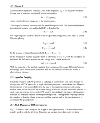 accurately known physical constants). The Bohr magneton, mB, is the magnetic moment
for one unit of quantum mechanical angular momentum:
mB ¼ ðehÞ=ð4pmeÞ (3.4)
where e is the electron charge, me is the electron mass.
This magnetic moment interacts with the applied magnetic field. The interaction between
the magnetic moment (me) and the field (B) is described by
E ¼ meB (3.5)
For single unpaired electron, there will be two possible energy states, this effect is called
Zeeman splitting.
Eþ1
2
¼
1
2
gmBB (3.6)
E1
2
¼ 
1
2
gmBB (3.7)
In the absence of external magnetic field, Eþ1/2 ¼ E1/2 ¼ 0.
In the presence of external magnetic field, as illustrated in Fig. 3.1, with the absorption of
radiation, the difference between the two energy states can be written as
DE ¼ hv ¼ gmBB (3.8)
With the intensity of the applied magnetic field increasing, the energy difference between
the energy levels widens until it matches with the microwave radiation and results in
absorption of photons.
2.3 Hyperfine Coupling
Since the source of an EPR spectrum is a change in an electron’s spin state, it might be
thought that all EPR spectra for a single electron spin would consist of one line. However,
the interaction of an unpaired electron, by way of its magnetic moment, with nearby
nuclear spins, results in additional allowed energy states and, in turn, multilined spectra. In
such cases, the spacing between the EPR spectral lines indicates the degree of interaction
between the unpaired electron and the perturbing nuclei. The hyperfine coupling constant
of a nucleus is directly related to the spectral line spacing and, in the simplest cases, is
essentially the spacing itself.
2.4 Block Diagram of EPR Spectrometer
Fig. 3.3 shows a block diagram for a typical EPR spectrometer. The radiation source
usually used is called a klystron. Klystrons are vacuum tubes known to be stable
52 Chapter 3
 