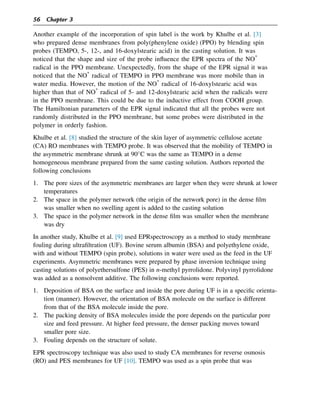 Another example of the incorporation of spin label is the work by Khulbe et al. [3]
who prepared dense membranes from poly(phenylene oxide) (PPO) by blending spin
probes (TEMPO, 5-, 12-, and 16-doxylstearic acid) in the casting solution. It was
noticed that the shape and size of the probe influence the EPR spectra of the NO*
radical in the PPO membrane. Unexpectedly, from the shape of the EPR signal it was
noticed that the NO*
radical of TEMPO in PPO membrane was more mobile than in
water media. However, the motion of the NO*
radical of 16-doxylstearic acid was
higher than that of NO*
radical of 5- and 12-doxylstearic acid when the radicals were
in the PPO membrane. This could be due to the inductive effect from COOH group.
The Hamiltonian parameters of the EPR signal indicated that all the probes were not
randomly distributed in the PPO membrane, but some probes were distributed in the
polymer in orderly fashion.
Khulbe et al. [8] studied the structure of the skin layer of asymmetric cellulose acetate
(CA) RO membranes with TEMPO probe. It was observed that the mobility of TEMPO in
the asymmetric membrane shrunk at 90C was the same as TEMPO in a dense
homogeneous membrane prepared from the same casting solution. Authors reported the
following conclusions
1. The pore sizes of the asymmetric membranes are larger when they were shrunk at lower
temperatures
2. The space in the polymer network (the origin of the network pore) in the dense film
was smaller when no swelling agent is added to the casting solution
3. The space in the polymer network in the dense film was smaller when the membrane
was dry
In another study, Khulbe et al. [9] used EPRspectroscopy as a method to study membrane
fouling during ultrafiltration (UF). Bovine serum albumin (BSA) and polyethylene oxide,
with and without TEMPO (spin probe), solutions in water were used as the feed in the UF
experiments. Asymmetric membranes were prepared by phase inversion technique using
casting solutions of polyethersulfone (PES) in n-methyl pyrrolidone. Polyvinyl pyrrolidone
was added as a nonsolvent additive. The following conclusions were reported.
1. Deposition of BSA on the surface and inside the pore during UF is in a specific orienta-
tion (manner). However, the orientation of BSA molecule on the surface is different
from that of the BSA molecule inside the pore.
2. The packing density of BSA molecules inside the pore depends on the particular pore
size and feed pressure. At higher feed pressure, the denser packing moves toward
smaller pore size.
3. Fouling depends on the structure of solute.
EPR spectroscopy technique was also used to study CA membranes for reverse osmosis
(RO) and PES membranes for UF [10]. TEMPO was used as a spin probe that was
56 Chapter 3
 