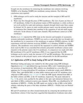 brought into the membranes by immersing the membranes into solutions involving
TEMPO, or by blending TEMPO into membrane casting solutions. The following
conclusions were reported:
1. EPR technique can be used to study the structure and the transport of RO and UF
membranes.
2. Water may flow through the pores of PES membranes. The sizes of pores are those of
UF membranes. Unlike CA, the polymer matrix of PES membrane is a little swollen or
not at all swollen by water and continuous channels through which water flows cannot
be formed. In CA, spaces in water swollen polymer matrix were the primary provider
of continuous flow channels that contribute to the separation of salt and small organic
molecules. In the absence of such water channels, PES membranes cannot act as RO
membranes.
Khulbe et al. [11] reported the EPR study on the structure and transport of asymmetric
aromatic polyamide membranes. TEMPO was used as a spin probe that was brought into
the membrane by (a) immersion of the membranes in aqueous TEMPO solutions, (b) RO
experiments with feed solutions involving TEMPO, or (c) blending TEMPO in casting
solutions. The membranes were tested for the separation of sodium chloride and TEMPO
from water by RO. It was concluded that aromatic polyamide membranes contain water
channels in the polymer matrix like CA membranes. A comparison was made with other
RO membranes (CA) and UF membranes (PES). It was suggested that the EPR
technique can be used to study the structure of UF and RO membranes. The presence of
water channels in the polymer matrix seems indispensable for the RO membrane.
3.2 Applications of EPR to Study Fouling of RO and UF Membranes
Membrane fouling and aging were studied by the other groups using EPR technique.
Oppenheim et al. [12] spin-labeled hen egg lysozyme (HEL) with 3-maleimido-proxy at
two positions of macromolecule. HEL solution was ultrafiltered in a cross-flow UF
apparatus for 2 h using polysulfone UF membrane of molecular weight cutoff (MWCO) ¼
10 kDa. Then, spin-labeled HEL in saline buffer solution and on the UF membrane were
subjected to EPR analysis. Figs. 3.5 and 3.6 show the EPR signals obtained from HEL in
the buffer solution and HEL in the UF membrane, respectively. The peaks indicated in
Fig. 3.6 by arrows were ascribed by the authors to the spinespin interaction between two
spin labels of HELs confined in narrow pore channels. When HEL was ultrafiltered by UF
membrane of MWCO ¼ 30 kDa, the EPR signal was similar to that of HEL in the buffer
solution, indicating the pores of the latter membrane (MWCO ¼ 30 kDa) were not blocked
by HELs.
RO and UF membranes are often cleaned chemically by contacting the membranes with
hypochlorite solution. It has long been suggested that degradation of polymer takes place
Electron Paramagnetic Resonance (EPR) Spectroscopy 57
 