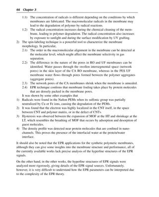 1.1) The concentration of radicals is different depending on the conditions by which
membranes are fabricated. The macromolecular radicals in the membrane may
lead to the degradation of polymer by radical reactions.
1.2) The radical concentration increases during the chemical cleaning of the mem-
brane, leading to polymer degradation. The radical concentration also increases
by exposure to sunlight and during the surface modification by UV grafting.
2) The spin-labeling technique is a powerful tool to characterize the membrane
morphology. In particular,
2.1) The order in the macromolecular alignment in the membrane can be detected at
the molecular level, which might affect the membrane selectivity in gas
separation.
2.2) The difference in the nature of the pores in RO and UF membranes can be
identified. Water passes through the swollen intersegmental space (network
pores) in the skin layer of the CA RO membrane, whereas in the PES UF
membrane water flows through pores formed between the polymer aggregates
(aggregate pores).
2.3) The network pores of the CA membranes shrink when the membrane is annealed.
2.4) EPR technique confirms that membrane fouling takes place by protein molecules
that are densely packed in the membrane pores.
It was shown by some other examples that
1) Radicals were found in the Nafion PEMs when its sulfonic group was partially
neutralized by Cu or Fe ions, causing the degradation of the PEMs.
2) It was found that the electron was highly localized in the CNT itself, in the space
between CNT and polymer matrix, or in the defect of CNTs.
3) Hysteresis was observed between the expansion of MOF at the HT and shrinkage at the
LT, which resembles the breathing of MOF that occurs by adsorption and desorption of
guest molecules.
4) The density profile was detected near protein molecules that are confined in nano-
channels. This proves the presence of the interfacial water at the protein/water
interface.
It should also be noted that the EPR applications for the synthetic polymeric membranes,
although they can give some insights into the membrane structure and performance, all of
the currently available works lack precise analysis of the hyperfine structures of the EPR
signals.
On the other hand, in the other works, the hyperfine structures of EPR signals were
analyzed more rigorously, giving details of the EPR signal sources. Unfortunately,
however, it is very difficult to understand how the EPR parameters can be interpreted due
to the complexity of the EPR theory.
66 Chapter 3
 
