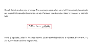 Overall, there is an absorption of energy. This absorbance value, when paired with the associated wavelength
can be used in the equation to generate a graph of showing how absorption relates to frequency or magnetic
field.
where ge equals to 2.0023193 for a free electron; βBis the Bohr magneton and is equal to 9.2740 * 10-24 JT-1;
and B0 indicates the external magnetic field.
 