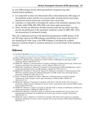 As well, EPR technique has the following drawbacks compared to the other
characterization techniques.
1) It is impossible to obtain two-dimensional (2D) or three-dimensional (3D) images of
the membrane surface (and the cross-section) unlike scanning electron microscope,
transmission electron microscope, and atomic force microscope.
2) Currently, it is impossible to investigate the surface of the membrane separately from
the bulk, unlike FTIR-ATR, XPS, EDX, and contact angle measurement.
3) Hence, the data are affected by the bulk structures under the top surface layer that
governs the performance of the asymmetric membrane, similar to XRD, DSC, TGA,
and measurement of mechanical strength.
Thus, the complication involved in the theoretical interpretation of EPR, absence of 2D
and 3D images taken by the EPR technique and difficulty in the surface observation is
now hampering the wider usage of the EPR technique to investigate the synthetic
polymeric membrane despite its enormous potential to reveal the details of the membrane
structure.
References
[1] UC Davis ChemWiki, http://chemwiki.ucdavis.edu/Physical_Chemistry/Spectroscopy/Magnetic_
Resonance_Spectroscopies/Electron_Paramagnetic_Resonance/EPR%3A_Theory.
[2] What is EPR spectroscopy?: University of Texas at Austin. http://epr.cm.utexas.edu/WhatIsEPR.html.
[3] Khulbe KC, Hamad F, Feng C, Matsuura T, Gumi T, Palet C. ESR spectra of spin probe in PPO
membrane. Polymer 2003;44:695e701.
[4] Khulbe KC, Matsuura T. Characterization of synthetic membranes by Raman spectroscopy, electron spin
resonance, and atomic force microscopy; a review. Polymer 2000;41:1917e35.
[5] Khulbe KC, Chowdhury G, Matsuura T, Lamarche G. Characterization of PPO [poly(phenylene oxide) ]
powder and membranes from it by ESR technique. J Membr Sci 1997;123:9e15.
[6] Khulbe KC, Chowdhury G, Kruczek B, Vujosevic R, Matsuura T, Lamarche G. Characterization of the
PPO dense membrane prepared at different temperatures by ESR, atomic force microscope and gas
permeation. J Membr Sci 1997;126:115e22.
[7] Gumi T, Valiente M, Khulbe KC, Palet C, Matsuura T. Characterization of activated composite
membranes by solute transport, contact angle measurement, AFM and ESR. J Membr Sci
2003;212:123e34.
[8] Khulbe KC, Matsuura T, Lamarche G, Lamarche A-M, Choi C, Noh SH. Study of the structure of
asymmetric cellulose acetate membranes for reverse osmosis using electron spin resonance (ESR) method.
Polymer 2001;42:6479e84.
[9] Khulbe KC, Matsuura T, Singh S, Lamarche G, Noh SH. Study on fouling of ultrafiltration membrane by
electron spin resonance. J Membr Sci 2000;167:263e73.
[10] Khulbe KC, Matsuura T, Feng SCY. Study on cellulose acetate membranes for reverse osmosis and
polyethersulfone membranes for ultrafiltration by electron spin resonance technique. Desalination
2002;148:329e32.
[11] Khulbe KC, Feng C, Matsuura T, Lamarche G, Lamarche A-M. Study of the structure of asymmetric
polyamide membranes for reverse osmosis using the electron spin resonance (ESR) method. Desalination
2003;154:1e8.
Electron Paramagnetic Resonance (EPR) Spectroscopy 67
 