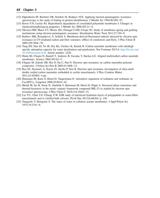 [12] Oppenheim SF, Buettner GR, Dordick JS, Rodgers VGJ. Applying electron paramagnetic resonance
spectroscopy to the study of fouling in protein ultrafiltration. J Membr Sci 1994;96:289e97.
[13] Kwon Y-N, Leckie JO. Hypochlorite degradation of crosslinked polyamide membranes I. Changes in
chemical/morphological properties. J Membr Sci 2006;283:21e6.
[14] Oliveira FRP, Matos CT, Moura JJG, Portugal CAM, Crespo JG. Study of membrane ageing and grafting
mechanisms using electron paramagnetic resonance. Desalination Water Treat 2011;27:150e8.
[15] Kadirov MK, Bosnjakovic A, Schlick S. Membrane-derived fluorinated radicals detected by electron spin
resonance in UV-irradiated nafion and Dow ionomers: efffect of counterions and H2O2. J Phys Chem B
2005;109:7664e70.
[16] Yang HY, Han ZJ, Yu SF, Pey KL, Osrikov K, Karnik R. Carbon nanotube membranes with ultrahigh
specific adsorption capacity for water desalination and purification. Nat Commun 2013;4. http://dx.doi.org/
10.1038/ncomms3220. Article number: 2220.
[17] Hinds BJ, Chopra N, Rantell T, Andrews R, Gavalas V, Bachas LG. Aligned multiwalled carbon nanotube
membranes. Science 2004;303:62e5.
[18] Chipara M, Zaleski JM, Hui D, Du C, Pan N. Electron spin resonance on carbon nanotubes-polymer
composites. J Polym Sci Part B 2005;43:3406e12.
[19] Rao SS, Stesmans A, Noyen JV, Jacobs P, Sels B. Electron spin resonance investigation of ultra-small
double walled carbon nanotubes embedded in zeolite nanochannels. J Phys Condens Matter
2011;23:455801. 6 pp.
[20] Hartmann M, Kunz S, Himsl D, Tangermann O. Adsorptive separation of isobutene and isobutane on
Cu3(BTC)2. Langmuir 2008;24:8634e42.
[21] Mendt M, Jee B, Stock N, Ahnfeldt T, Hartmann M, Himsl D, Pöppl A. Structural phase transitions and
thermal hysteresis in the metalorganic framework compound MIL-53 as studied by electron spin
resonance spectroscopy. J Phys Chem C 2010;114:19443e51.
[22] Lai Y-C, Chen Y-F, Chiang Y-W. ESR study of interfacial hydration layers of polypeptides in water-filled
nanochannels and in vitrified bulk solvents. PLoS One 2013;8:e68264. p. 130.
[23] Taniguchi Y, Horigome S. The states of water in cellulose acetate membranes. J Appl Polym Sci
1975;19:2743e8.
68 Chapter 3
 