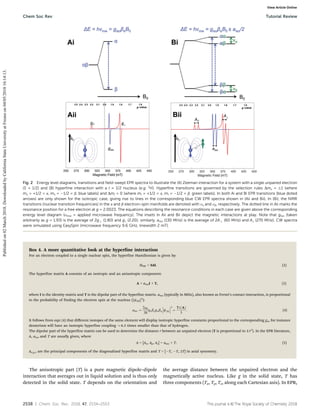 2538 | Chem. Soc. Rev., 2018, 47, 2534--2553 This journal is ©The Royal Society of Chemistry 2018
Box 4. A more quantitative look at the hyperfine interaction
For an electron coupled to a single nuclear spin, the hyperfine Hamiltonian is given by:
HHF = SAI. (2)
The hyperfine matrix A consists of an isotropic and an anisotropic component:
A = aisoI + T, (3)
where I is the identity matrix and T is the dipolar part of the hyperfine matrix. aiso (typically in MHz), also known as Fermi’s contact interaction, is proportional
to the probability of finding the electron spin at the nucleus (|c(0)|2
):
aiso ¼
2m0
3
h
gebegnbn cð0Þ






2
¼
TrðAÞ
3
: (4)
It follows from eqn (4) that diﬀerent isotopes of the same element will display isotropic hyperfine constants proportional to the corresponding gn, for instance
deuterium will have an isotropic hyperfine coupling B6.5 times smaller than that of hydrogen.
The dipolar part of the hyperfine matrix can be used to determine the distance r between an unpaired electron (T is proportional to 1/r3
). In the EPR literature,
A, aiso and T are usually given, where
A = [Ax, Ay, Az] = aiso + T. (5)
Ax,y,z are the principal components of the diagonalized hyperfine matrix and T = [T, T, 2T] in axial symmetry.
The anisotropic part (T) is a pure magnetic dipole–dipole
interaction that averages out in liquid solution and is thus only
detected in the solid state. T depends on the orientation and
the average distance between the unpaired electron and the
magnetically active nucleus. Like g in the solid state, T has
three components (Tx, Ty, Tz, along each Cartesian axis). In EPR,
Fig. 2 Energy level diagrams, transitions and field-swept EPR spectra to illustrate the (A) Zeeman interaction for a system with a single unpaired electron
(S = 1/2) and (B) hyperfine interaction with a I = 1/2 nucleus (e.g. 1
H). Hyperfine transitions are governed by the selection rules Dms = 1 (where
ms = +1/2 = a, ms = 1/2 = b, blue labels) and DmI = 0 (where mI = +1/2 = a, mI = 1/2 = b, green labels). In both Ai and Bi EPR transitions (blue doted
arrows) are only shown for the isotropic case, giving rise to lines in the corresponding blue CW EPR spectra shown in (Aii and Bii). In (Bi), the NMR
transitions (nuclear transition frequencies) in the a and b electron-spin manifolds are denoted with na and nb, respectively. The dotted line in Aii marks the
resonance position for a free electron at g = 2.0023. The equations describing the resonance conditions in each case are given above the corresponding
energy level diagram (nmw = applied microwave frequency). The insets in Aii and Bii depict the magnetic interactions at play. Note that giso (taken
arbitrarily as g = 1.93) is the average of 2g (1.80) and g8 (2.20); similarly, aiso (130 MHz) is the average of 2A (60 MHz) and A8 (270 MHz). CW spectra
were simulated using EasySpin (microwave frequency 9.6 GHz, linewidth 2 mT).
Chem Soc Rev Tutorial Review
Published
on
02
March
2018.
Downloaded
by
California
State
University
at
Fresno
on
04/05/2018
16:14:13.
View Article Online
 