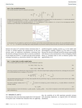 2540 | Chem. Soc. Rev., 2018, 47, 2534--2553 This journal is ©The Royal Society of Chemistry 2018
between two spins (1/r3
) and their relative orientation (Box 7).
If there is overlap between the wavefunctions of the two
electron spins, an additional contribution, stemming from
the electron exchange interaction (Box 7), must be considered.
In the simple case of two S = 1/2 spins, the sign of the isotropic
exchange interaction Jiso determines whether the singlet state
(antiferromagnetic coupling, positive Jiso) or the triplet state
(ferromagnetic coupling, negative Jiso) lies lower in energy.
Because the electron exchange interaction decays exponentially
with distance as the wavefunctions of the overlapping orbitals
decay, Jiso normally tends to zero at distances greater than
approximately 15 Å.
Box 7. A closer look at weakly coupled spins
For two weakly-coupled electron spins (1 and 2) the spin Hamiltonian is given by:
H0 = H0(S1) + H0(S2) + HDD + HEX (9a)
= H0(S1) + H0(S2) + S1DS2 + S1JS2. (9b)
where H0(S1) and H0(S2) are defined by the energy terms given in Box 1. The electron dipole–dipole coupling tensor D (note that, confusingly, D is also used for
the zero-field splitting tensor) is analogous to T (see Box 4):
D ¼
m0
4p
h
g1g2be
2
r12
3
1
1
2
0
@
1
A ¼
odd
odd
2odd
0
@
1
A: (10)
This point-dipole approximation of D is not always valid, especially when the g-anisotropy is large (e.g. transition metal ions) and the electron spin is highly
delocalised (e.g. iron–sulfur clusters).
The electron exchange coupling tensor J ¼
J
J
2J
0
@
1
A consists of an isotropic (Jiso) and an isotropic part. Jiso is usually suﬃcient to describe the
exchange coupling:
HEX = JisoS1S2. (11)
Several conventions are used in the literature, (JisoS1S2, 2JisoS1S2, 2JisoS1S2, Jiso(2S1S2  1/2)), so that it is important to check which expression was used in
order to determine Jiso.
2.8 Relaxation (T1 and T2)
Fast relaxation times mean that many samples have to be measured
in the frozen state. Provided that relaxation times are suﬃciently
fast, the sensitivity of an EPR experiment generally increases
with decreasing temperature, as expected from the Boltzmann
distribution.
Box 6. The zero-field interaction
The zero-field interaction tensor D is symmetric and traceless:
D ¼
Dx
Dy
Dz
0
@
1
A ¼
D
3
þ E
D
3
 E
2D
3
0
B
B
B
B
B
@
1
C
C
C
C
C
A
; ð8Þ
therefore only two parameters (D = 3Dz/2 and E = (Dx  Dy)/2) are needed to describe D in its diagonal form. For cubic symmetry D = E = 0 and the spin sublevels
are degenerate; for axial symmetry D a 0 and E = 0, and for rhombic symmetry D a 0 and E a 0.
For the S = 5/2 example shown here with axial symmetry (D 4 E = 0, e.g. high-spin Fe3+
), the ms sublevels 1/2, 3/2 and 5/2 are non-degenerate and EPR
transitions may be observable at zero field (brown double-headed arrows).
In the presence of B0, the sublevels are split by the EZ interaction and the black vertical double-headed arrow indicates the intra-manifold EPR transition
(ms = 1/2 - ms = +1/2, which for a semi-integer spin is always detectable at any microwave frequency) whereas the blue ones indicate inter-manifold transitions.
Chem Soc Rev Tutorial Review
Published
on
02
March
2018.
Downloaded
by
California
State
University
at
Fresno
on
04/05/2018
16:14:13.
View Article Online
 