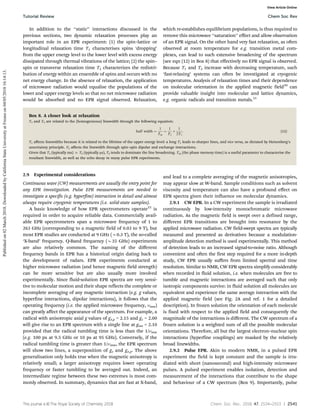 This journal is ©The Royal Society of Chemistry 2018 Chem. Soc. Rev., 2018, 47, 2534--2553 | 2541
In addition to the ‘‘static’’ interactions discussed in the
previous sections, two dynamic relaxation processes play an
important role in an EPR experiment: (1) the spin–lattice or
longitudinal relaxation time T1 characterises spins ‘dropping’
from the upper energy level to the lower level with excess energy
dissipated through thermal vibrations of the lattice; (2) the spin–
spin or transverse relaxation time T2 characterizes the redistri-
bution of energy within an ensemble of spins and occurs with no
net energy change. In the absence of relaxation, the application
of microwave radiation would equalise the populations of the
lower and upper energy levels so that no net microwave radiation
would be absorbed and no EPR signal observed. Relaxation,
which re-establishes equilibrium populations, is thus required to
remove this microwave ‘‘saturation’’ effect and allow observation
of an EPR signal. On the other hand very fast relaxation, as often
observed at room temperature for e.g. transition metal com-
plexes, can lead to such extensive broadening of the spectrum
(see eqn (12) in Box 8) that effectively no EPR signal is observed.
Because T1 and T2 increase with decreasing temperature, such
‘fast-relaxing’ systems can often be investigated at cryogenic
temperatures. Analysis of relaxation times and their dependence
on molecular orientation in the applied magnetic field20
can
provide valuable insight into molecular and lattice dynamics,
e.g. organic radicals and transition metals.21
Box 8. A closer look at relaxation
T1 and T2 are related to the (homogeneous) linewidth through the following equation:
half width ¼
1
Tm
¼
1
T2
þ
1
2T1
: (12)
T1 aﬀects linewidths because it is related to the lifetime of the upper energy level: a long T1 leads to sharper lines, and vice versa, as dictated by Heisenberg’s
uncertainty principle. T2 aﬀects the linewidth through spin–spin dipolar and exchange interactions.
Given that T1 (typically ms) c T2 (typically ms), T2 tends to dominate the line broadening. Tm (the phase memory time) is a useful parameter to characterise the
resultant linewidth, as well as the echo decay in many pulse EPR experiments.
2.9 Experimental considerations
Continuous wave (CW) measurements are usually the entry point for
any EPR investigation. Pulse EPR measurements are needed to
investigate a specific (e.g. hyperfine) interaction in detail and almost
always require cryogenic temperatures (i.e. solid-state samples).
A basic knowledge of how EPR spectrometers operate22
is
required in order to acquire reliable data. Commercially avail-
able EPR spectrometers span a microwave frequency of 1 to
263 GHz (corresponding to a magnetic field of 0.03 to 9 T), but
most EPR studies are conducted at 9 GHz (B0.3 T), the so-called
‘X-band’ frequency. Q-Band frequency (B35 GHz) experiments
are also relatively common. The naming of the diﬀerent
frequency bands in EPR has a historical origin dating back to
the development of radars. EPR experiments conducted at
higher microwave radiation (and hence magnetic field strength)
can be more sensitive but are also usually more involved
experimentally. Since fluid-solution EPR spectra are very sensi-
tive to molecular motion and their shape reflects the complete or
incomplete averaging of any magnetic interaction (e.g. g values,
hyperfine interactions, dipolar interactions), it follows that the
operating frequency (i.e. the applied microwave frequency, nmw)
can greatly aﬀect the appearance of the spectrum. For example, a
radical with anisotropic axial g values of gx,y = 2.15 and gz = 2.00
will give rise to an EPR spectrum with a single line at giso = 2.10
provided that the radical tumbling time is less than the 1/nmw
(e.g. 100 ps at 9.5 GHz or 10 ps at 95 GHz). Conversely, if the
radical tumbling time is greater than 1/nmw, the EPR spectrum
will show two lines, a superposition of gz and gx,y. The above
generalisation only holds true when the magnetic anisotropy is
relatively small; a larger anisotropy requires lower operating
frequency or faster tumbling to be averaged out. Indeed, an
intermediate regime between these two extremes is most com-
monly observed. In summary, dynamics that are fast at X-band,
and lead to a complete averaging of the magnetic anisotropies,
may appear slow at W-band. Sample conditions such as solvent
viscosity and temperature can also have a profound eﬀect on
EPR spectra given their influence on molecular dynamics.
2.9.1 CW EPR. In a CW experiment the sample is irradiated
continuously by low-intensity monochromatic microwave
radiation. As the magnetic field is swept over a defined range,
diﬀerent EPR transitions are brought into resonance by the
applied microwave radiation. CW field-swept spectra are typically
measured and presented as derivatives because a modulation-
amplitude detection method is used experimentally. This method
of detection leads to an increased signal-to-noise ratio. Although
convenient and often the first step required for a more in-depth
study, CW EPR usually suﬀers from limited spectral and time
resolution. Similar to NMR, CW EPR spectra simplify considerably
when recorded in fluid solution, i.e. when molecules are free to
tumble and magnetic interactions are averaged such that only
isotropic components survive: in fluid solution all molecules are
equivalent and experience the same average interaction with the
applied magnetic field (see Fig. 2A and ref. 1 for a detailed
description). In frozen solution the orientation of each molecule
is fixed with respect to the applied field and consequently the
magnitude of the interactions is diﬀerent. The CW spectrum of a
frozen solution is a weighted sum of all the possible molecular
orientations. Therefore, all but the largest electron–nuclear spin
interactions (hyperfine couplings) are masked by the relatively
broad linewidths.
2.9.2 Pulse EPR. Akin to modern NMR, in a pulsed EPR
experiment the field is kept constant and the sample is irra-
diated with short (nanosecond) and high-intensity microwave
pulses. A pulsed experiment enables isolation, detection and
measurement of the interactions that contribute to the shape
and behaviour of a CW spectrum (Box 9). Importantly, pulse
Tutorial Review Chem Soc Rev
Published
on
02
March
2018.
Downloaded
by
California
State
University
at
Fresno
on
04/05/2018
16:14:13.
View Article Online
 