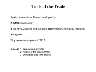 Tools of the Trade 1 - Atomic resolution: X-ray crystallography  2 - NMR spectroscopy 3 - de novo Modeling and structure determination, Homology modeling 4 - CryoEM Why do we needs probes ????? Issues:   1- sample requirement 2- nature of the environment 3- Dynamics and time scales  