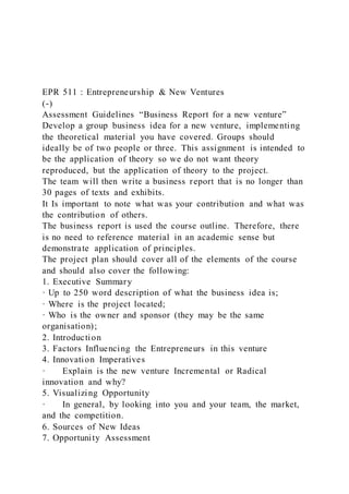 EPR 511 : Entrepreneurship & New Ventures
(-)
Assessment Guidelines “Business Report for a new venture”
Develop a group business idea for a new venture, implementing
the theoretical material you have covered. Groups should
ideally be of two people or three. This assignment is intended to
be the application of theory so we do not want theory
reproduced, but the application of theory to the project.
The team will then write a business report that is no longer than
30 pages of texts and exhibits.
It Is important to note what was your contribution and what was
the contribution of others.
The business report is used the course outline. Therefore, there
is no need to reference material in an academic sense but
demonstrate application of principles.
The project plan should cover all of the elements of the course
and should also cover the following:
1. Executive Summary
· Up to 250 word description of what the business idea is;
· Where is the project located;
· Who is the owner and sponsor (they may be the same
organisation);
2. Introduction
3. Factors Influencing the Entrepreneurs in this venture
4. Innovation Imperatives
· Explain is the new venture Incremental or Radical
innovation and why?
5. Visualizing Opportunity
· In general, by looking into you and your team, the market,
and the competition.
6. Sources of New Ideas
7. Opportunity Assessment
 