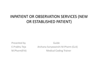 INPATIENT OR OBSERVATION SERVICES (NEW
OR ESTABLISHED PATIENT)
Presented by Guide
E.Prabhu Teja Archana Suryawanshi M.Pharm (Q.A)
M.Pharm(P.A) Medical Coding Trainer
 