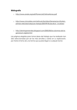 Bibliografía
o http://www.anele.org/pdf/PonenciaCristinaAlonso.pdf
o http://www.cincodias.com/articulo/Sentidos/Generacion-Einstein-
primero-felicidad-despues-trabajo/20070918cdscdicst_1/cds5se/
o http://domingomendez.blogspot.com/2005/06/los-alumnos-de-la-
generacin-digital.html
Las páginas elegidas para tomar ideas del trabajo que he realizado han
sido seleccionadas por ser las más sencillas y claras en su explicación,
por tratar el tema de una forma que pueda llegar a cualquier lector.
 