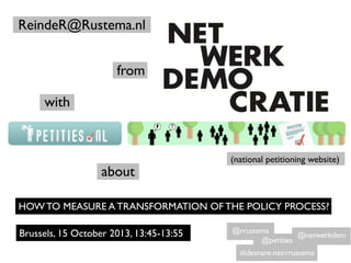 ReindeR@Rustema.nl
from
with
(national petitioning website)
about
HOW TO MEASURE A TRANSFORMATION OF THE POLICY PROCESS?
Brussels, 15 October 2013, 13:45-13:55
slideshare.net/rrustema
@rrustema
@petities
@netwerkdem
 