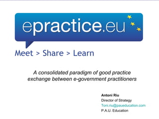 A consolidated paradigm of good practice exchange between e-government practitioners Antoni Riu Director of Strategy [email_address] P.A.U. Education 