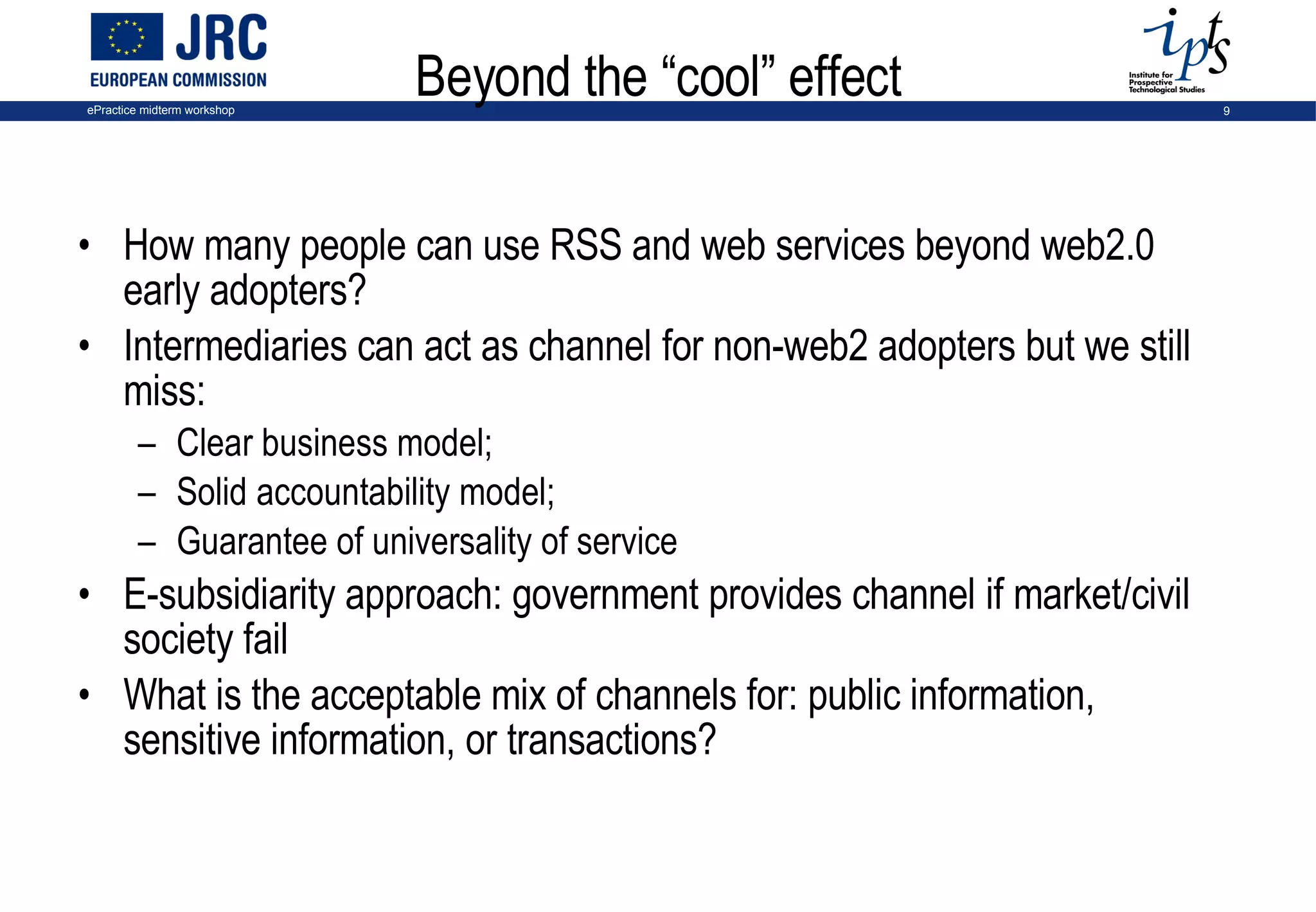 Beyond the “cool” effect How many people can use RSS and web services beyond web2.0 early adopters? Intermediaries can act as channel for non-web2 adopters but we still miss:  Clear business model;  Solid accountability model;  Guarantee of universality of service  E-subsidiarity approach: government provides channel if market/civil society fail What is the acceptable mix of channels for: public information, sensitive information, or transactions? 