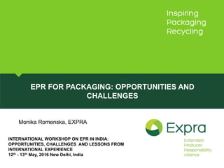 EPR FOR PACKAGING: OPPORTUNITIES AND
CHALLENGES
INTERNATIONAL WORKSHOP ON EPR IN INDIA:
OPPORTUNITIES, CHALLENGES AND LESSONS FROM
INTERNATIONAL EXPERIENCE
12th - 13th May, 2016 New Delhi, India
Monika Romenska, EXPRA
 