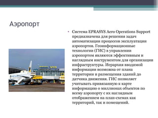Аэропорт
• Система EPRASYS Aero Operations Support
предназначена для решения задач
автоматизации процессов эксплуатации
аэропортов. Геоинформационные
технологии (ГИС) в управлении
аэропортом являются эффективным и
наглядным инструментом для организации
инфраструктуры. Иерархия вводимой
информации возможна от плана
территории и размещения зданий до
датчика движения. ГИС позволяет
учитывать привязанную к карте
информацию о миллионах объектов по
всему аэропорту с их наглядным
отображением на план-схемах как
территорий, так и помещений.
 