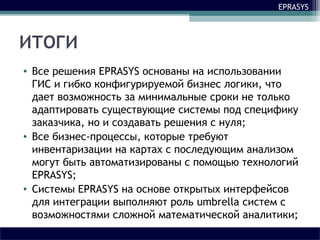 EPRASYS
ИТОГИ
• Все решения EPRASYS основаны на использовании
ГИС и гибко конфигурируемой бизнес логики, что
дает возможность за минимальные сроки не только
адаптировать существующие системы под специфику
заказчика, но и создавать решения с нуля;
• Все бизнес-процессы, которые требуют
инвентаризации на картах с последующим анализом
могут быть автоматизированы с помощью технологий
EPRASYS;
• Системы EPRASYS на основе открытых интерфейсов
для интеграции выполняют роль umbrella систем с
возможностями сложной математической аналитики;
 