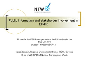 Public information and stakeholder involvement in
EP&R
More effective EP&R arrangements at the EU level under the
BSS Directive
Brussels, 3 December 2015
Nadja Železnik, Regional Environmental Center (REC), Slovenia
Chair of WG EP&R of Nuclear Transparency Watch
 