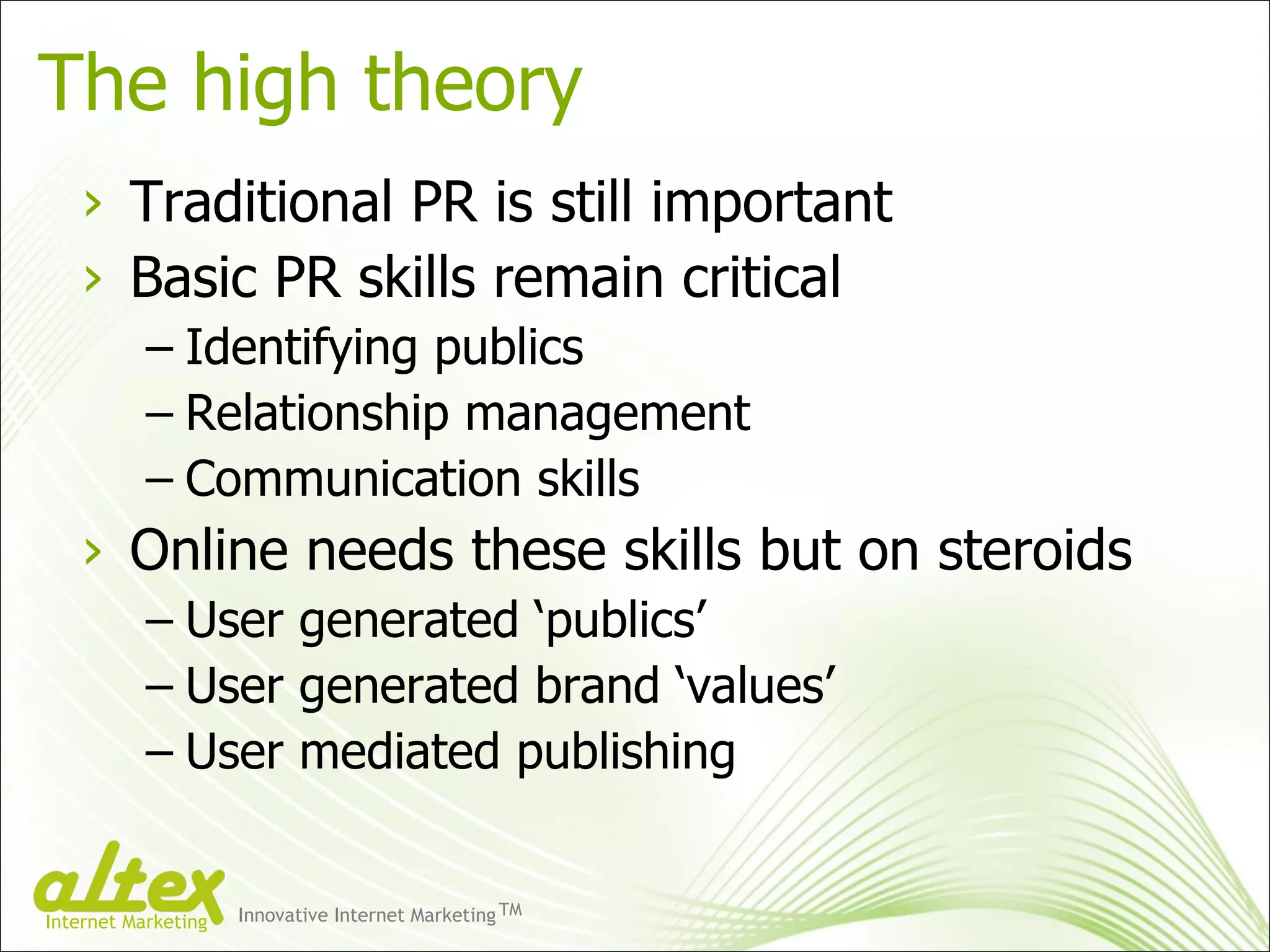 The high theory Traditional PR is still important Basic PR skills remain critical Identifying publics Relationship management Communication skills Online needs these skills but on steroids User generated ‘publics’ User generated brand ‘values’ User mediated publishing Innovative Internet Marketing TM Internet Marketing 