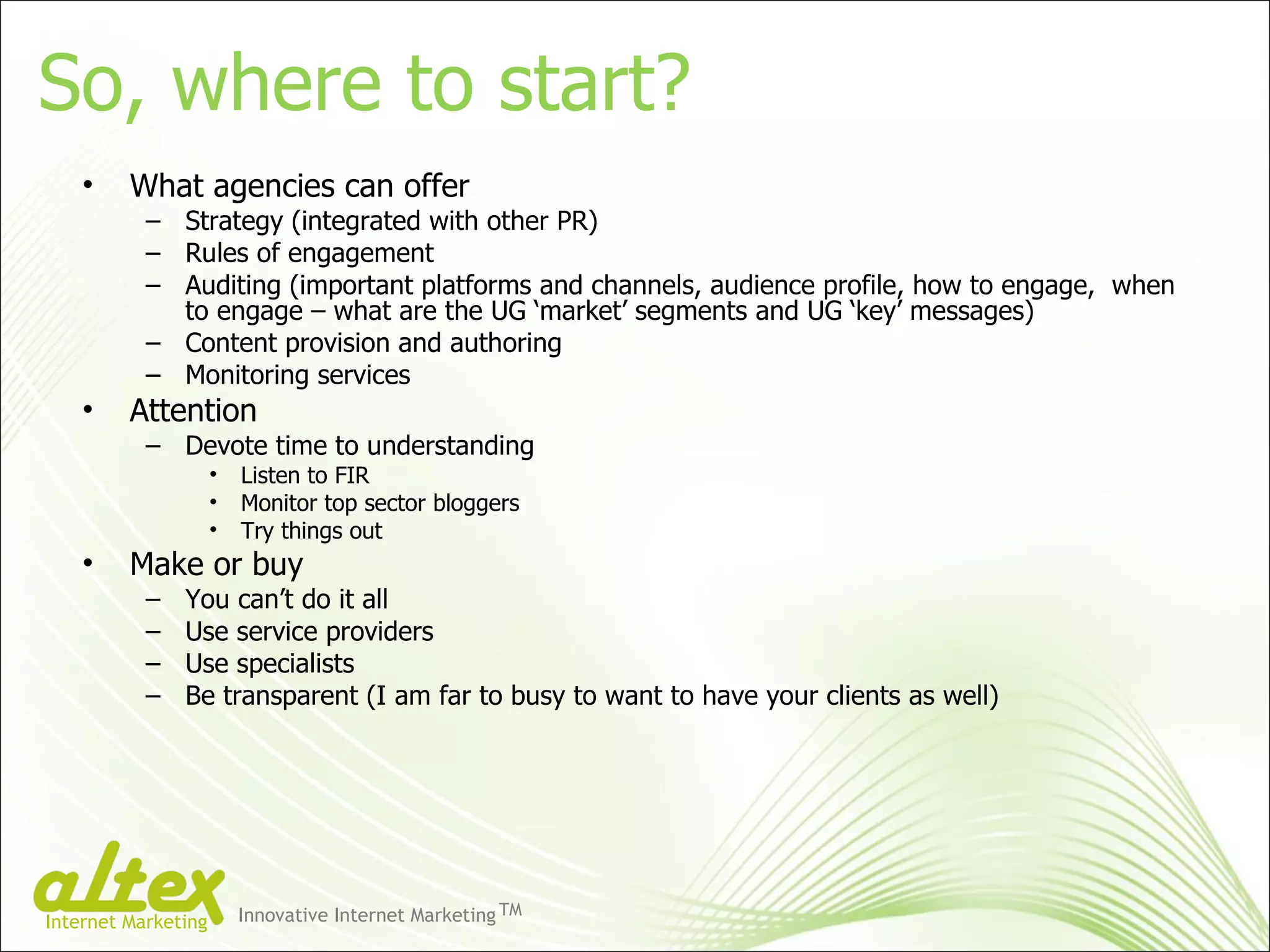 So, where to start? What agencies can offer Strategy (integrated with other PR) Rules of engagement Auditing (important platforms and channels, audience profile, how to engage,  when to engage – what are the UG ‘market’ segments and UG ‘key’ messages) Content provision and authoring Monitoring services Attention Devote time to understanding Listen to FIR Monitor top sector bloggers Try things out Make or buy You can’t do it all Use service providers Use specialists Be transparent (I am far to busy to want to have your clients as well) Innovative Internet Marketing TM Internet Marketing 