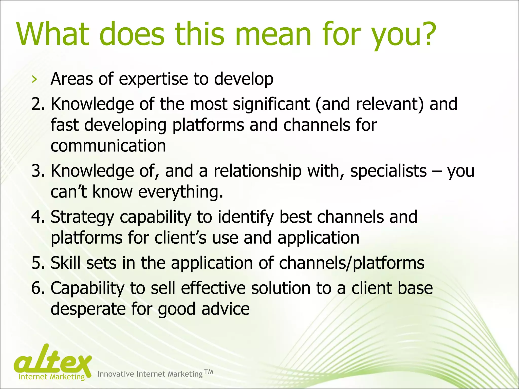 What does this mean for you? Areas of expertise to develop Knowledge of the most significant (and relevant) and fast developing platforms and channels for communication Knowledge of, and a relationship with, specialists – you can’t know everything. Strategy capability to identify best channels and platforms for client’s use and application Skill sets in the application of channels/platforms Capability to sell effective solution to a client base desperate for good advice Innovative Internet Marketing TM Internet Marketing 