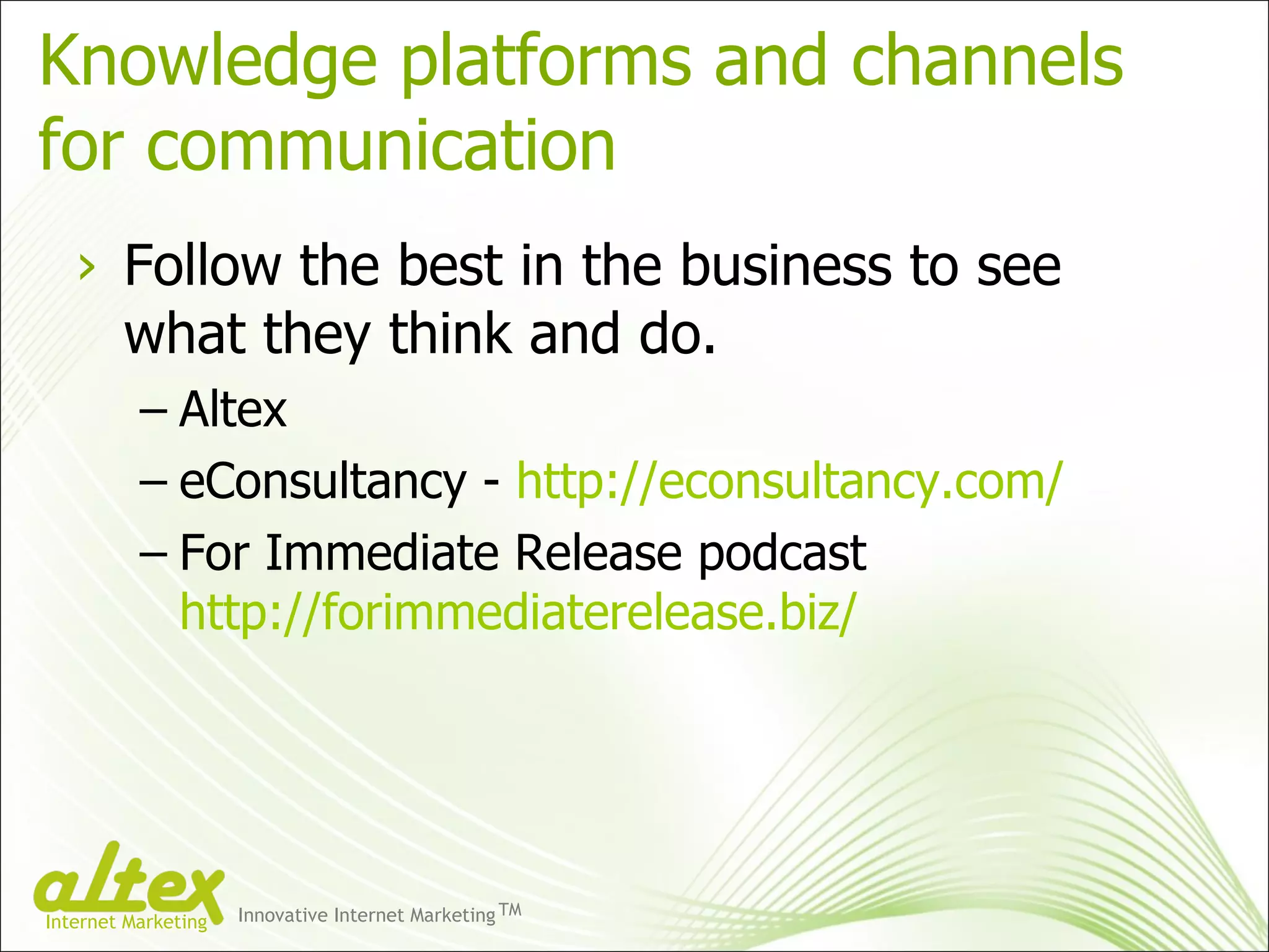 Knowledge platforms and channels  for communication Follow the best in the business to see what they think and do. Altex eConsultancy -  http://econsultancy.com/ For Immediate Release podcast  http://forimmediaterelease.biz/ Innovative Internet Marketing TM Internet Marketing 