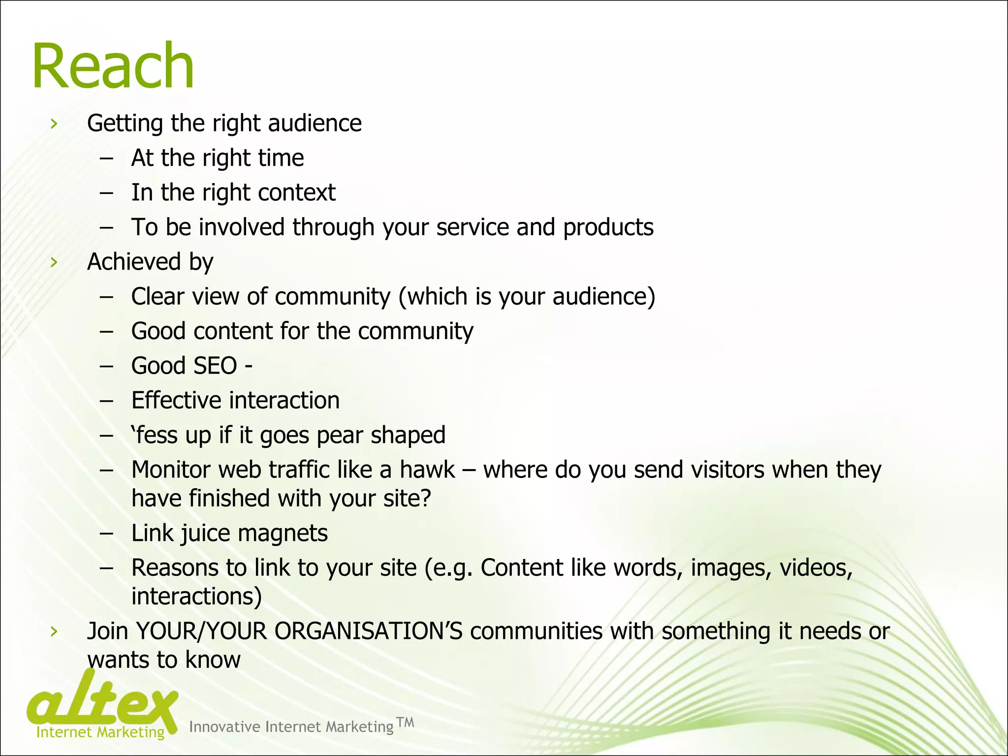 Reach Getting the right audience At the right time In the right context To be involved through your service and products Achieved by Clear view of community (which is your audience) Good content for the community Good SEO -  Effective interaction ‘ fess up if it goes pear shaped Monitor web traffic like a hawk – where do you send visitors when they have finished with your site? Link juice magnets Reasons to link to your site (e.g. Content like words, images, videos, interactions) Join YOUR/YOUR ORGANISATION’S communities with something it needs or wants to know Innovative Internet Marketing TM Internet Marketing 
