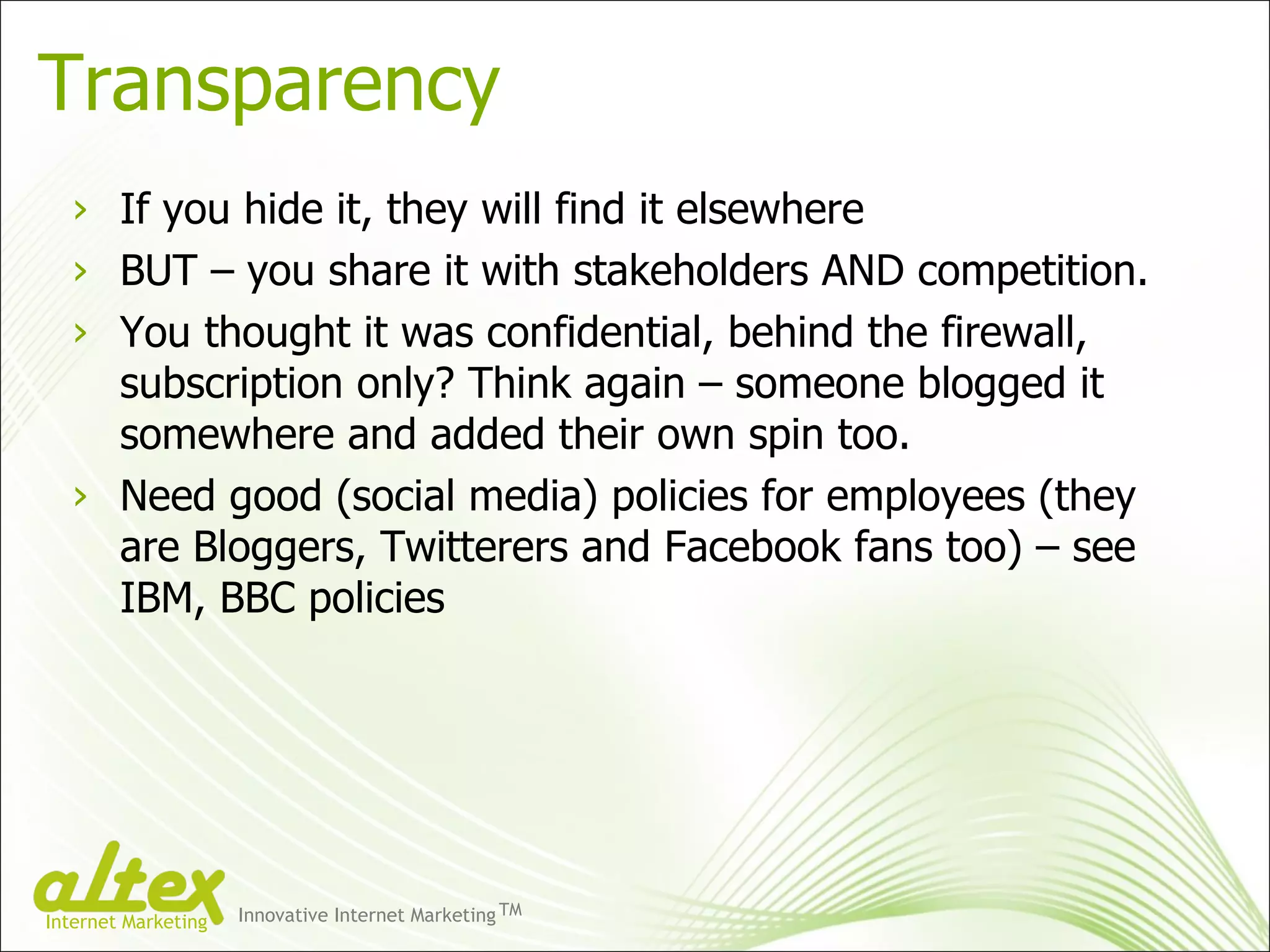 Transparency If you hide it, they will find it elsewhere BUT – you share it with stakeholders AND competition. You thought it was confidential, behind the firewall, subscription only? Think again – someone blogged it somewhere and added their own spin too. Need good (social media) policies for employees (they are Bloggers, Twitterers and Facebook fans too) – see IBM, BBC policies Innovative Internet Marketing TM Internet Marketing 