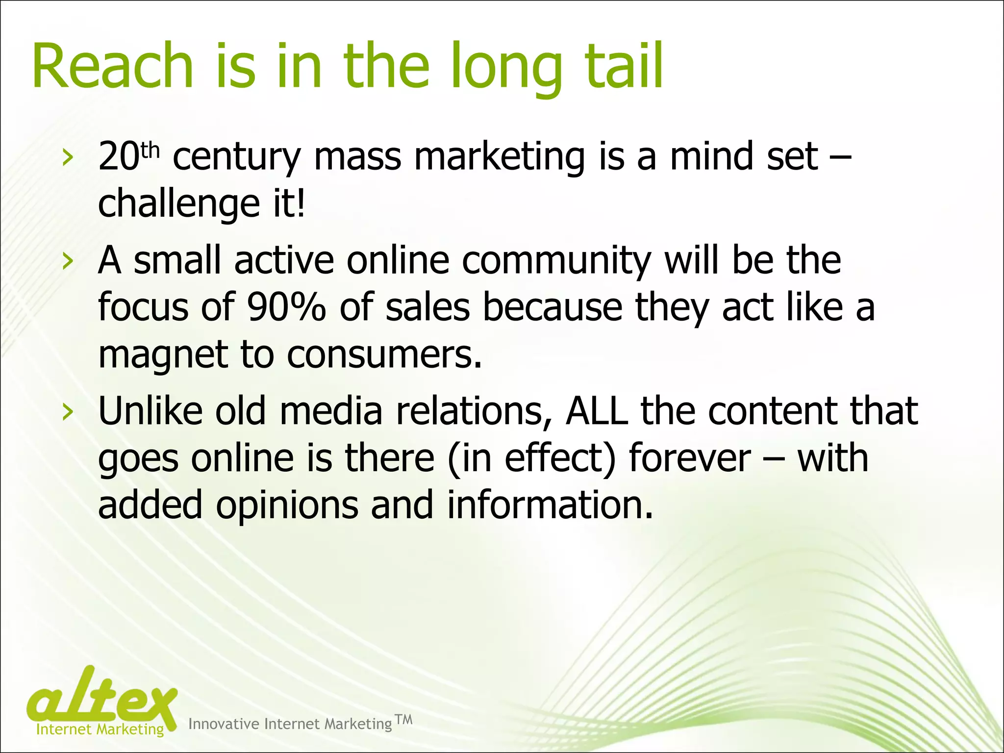 Reach is in the long tail 20 th  century mass marketing is a mind set – challenge it! A small active online community will be the focus of 90% of sales because they act like a magnet to consumers. Unlike old media relations, ALL the content that goes online is there (in effect) forever – with added opinions and information. Innovative Internet Marketing TM Internet Marketing 