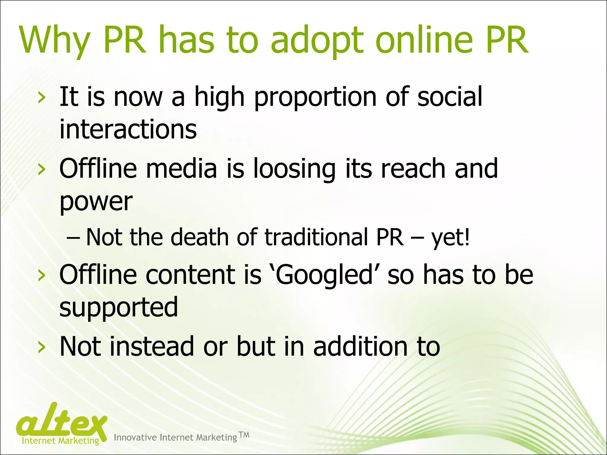 Why PR has to adopt online PR It is now a high proportion of social interactions Offline media is loosing its reach and power Not the death of traditional PR – yet! Offline content is ‘Googled’ so has to be supported Not instead or but in addition to Innovative Internet Marketing TM Internet Marketing 