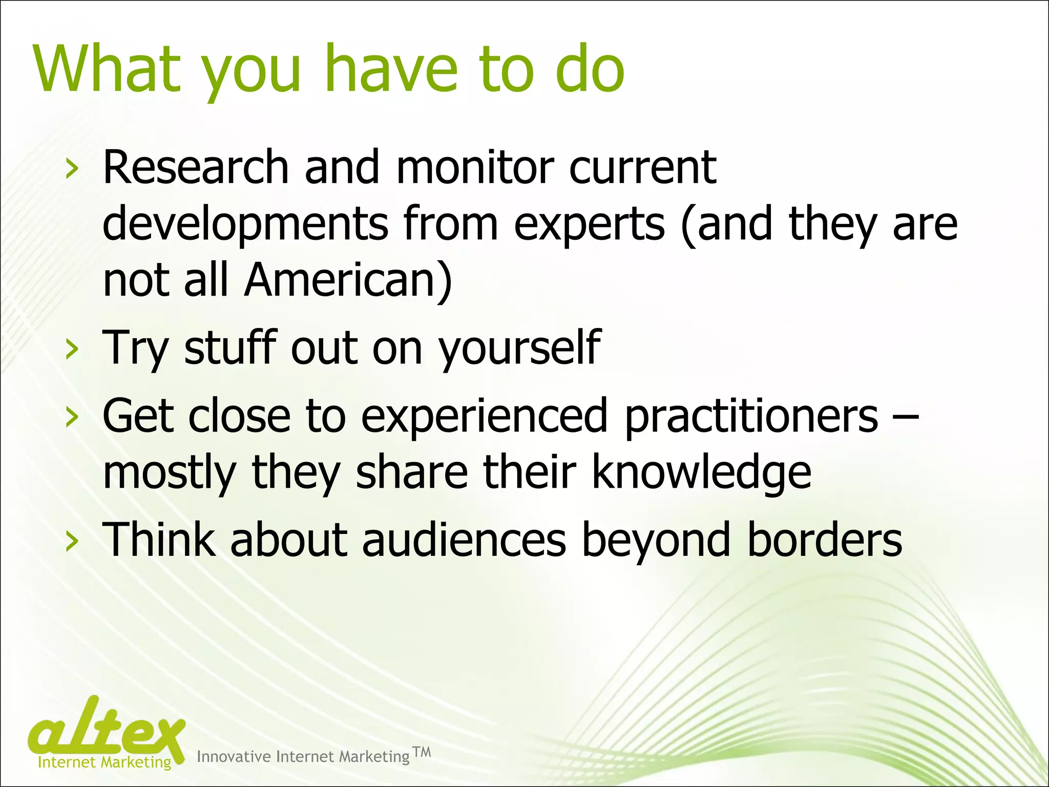 What you have to do Research and monitor current developments from experts (and they are not all American) Try stuff out on yourself Get close to experienced practitioners – mostly they share their knowledge  Think about audiences beyond borders Innovative Internet Marketing TM Internet Marketing 