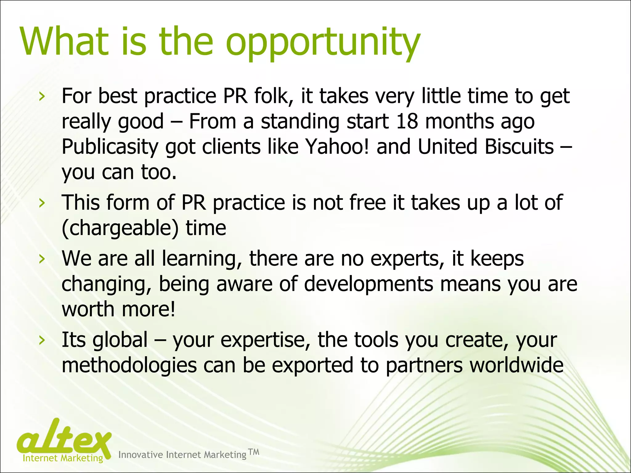 What is the opportunity For best practice PR folk, it takes very little time to get really good – From a standing start 18 months ago Publicasity got clients like Yahoo! and United Biscuits – you can too. This form of PR practice is not free it takes up a lot of (chargeable) time We are all learning, there are no experts, it keeps changing, being aware of developments means you are worth more! Its global – your expertise, the tools you create, your methodologies can be exported to partners worldwide Innovative Internet Marketing TM Internet Marketing 