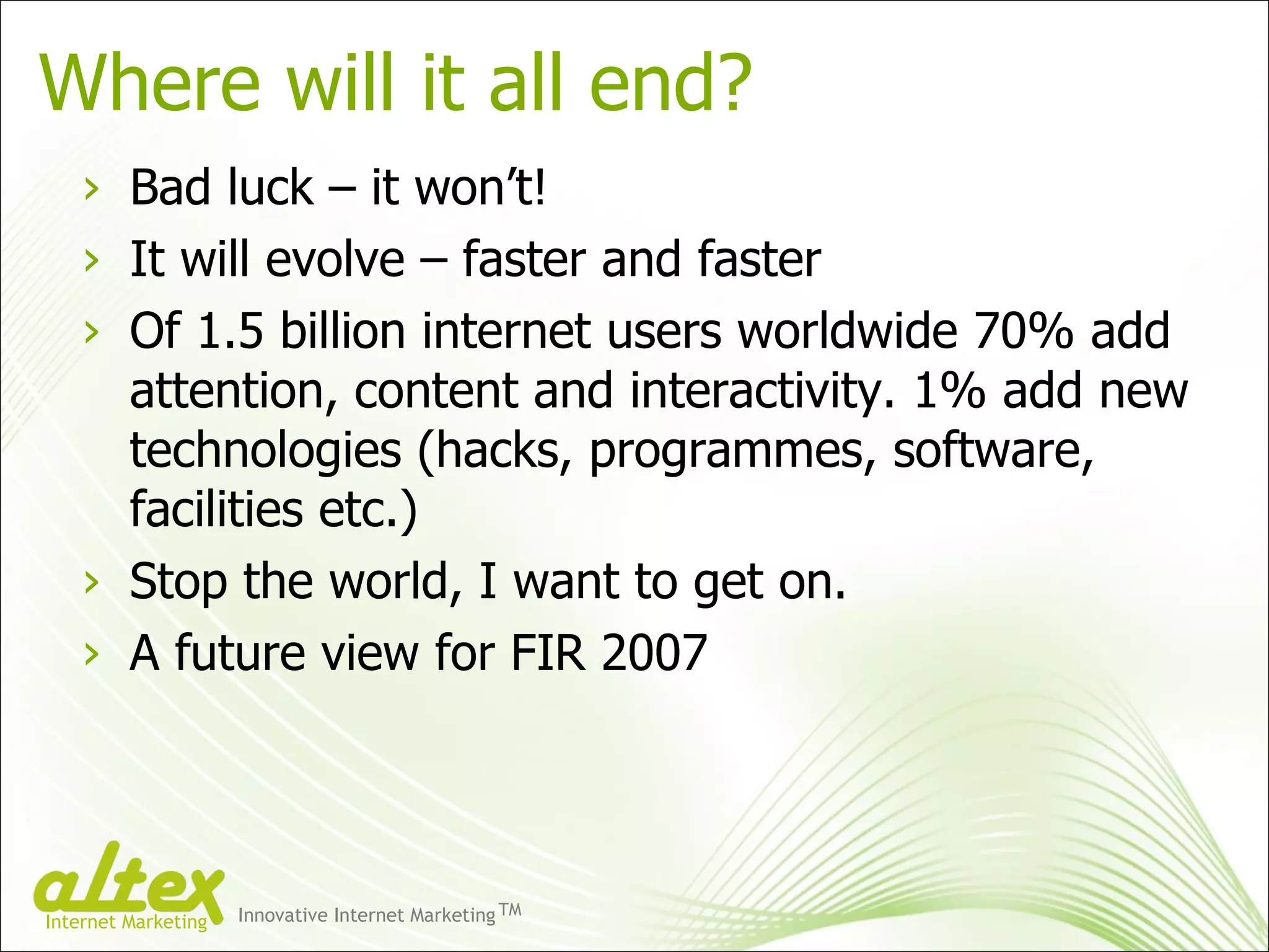 Where will it all end? Bad luck – it won’t! It will evolve – faster and faster Of 1.5 billion internet users worldwide 70% add attention, content and interactivity. 1% add new technologies (hacks, programmes, software, facilities etc.) Stop the world, I want to get on. A future view for FIR 2007 Innovative Internet Marketing TM Internet Marketing 