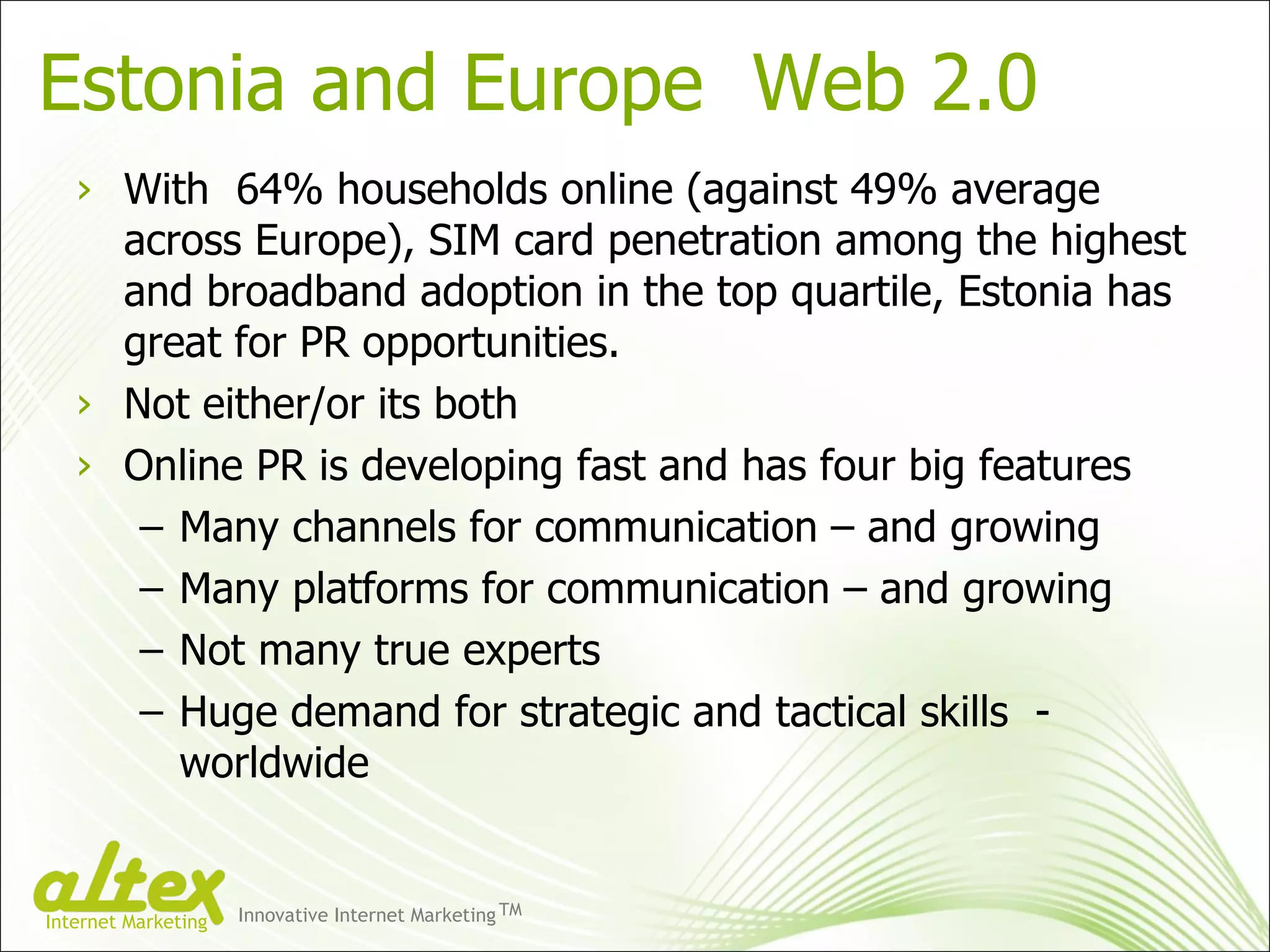 Estonia and Europe  Web 2.0 With  64% households online (against 49% average across Europe), SIM card penetration among the highest and broadband adoption in the top quartile, Estonia has great for PR opportunities. Not either/or its both Online PR is developing fast and has four big features Many channels for communication – and growing Many platforms for communication – and growing Not many true experts Huge demand for strategic and tactical skills  - worldwide Innovative Internet Marketing TM Internet Marketing 