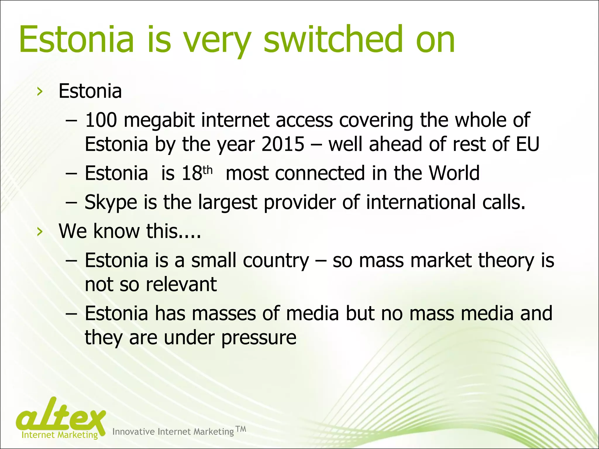 Estonia is very switched on Estonia 100 megabit internet access covering the whole of Estonia by the year 2015 – well ahead of rest of EU Estonia  is 18 th   most connected in the World Skype is the largest provider of international calls. We know this.... Estonia is a small country – so mass market theory is not so relevant Estonia has masses of media but no mass media and they are under pressure  Innovative Internet Marketing TM Internet Marketing 