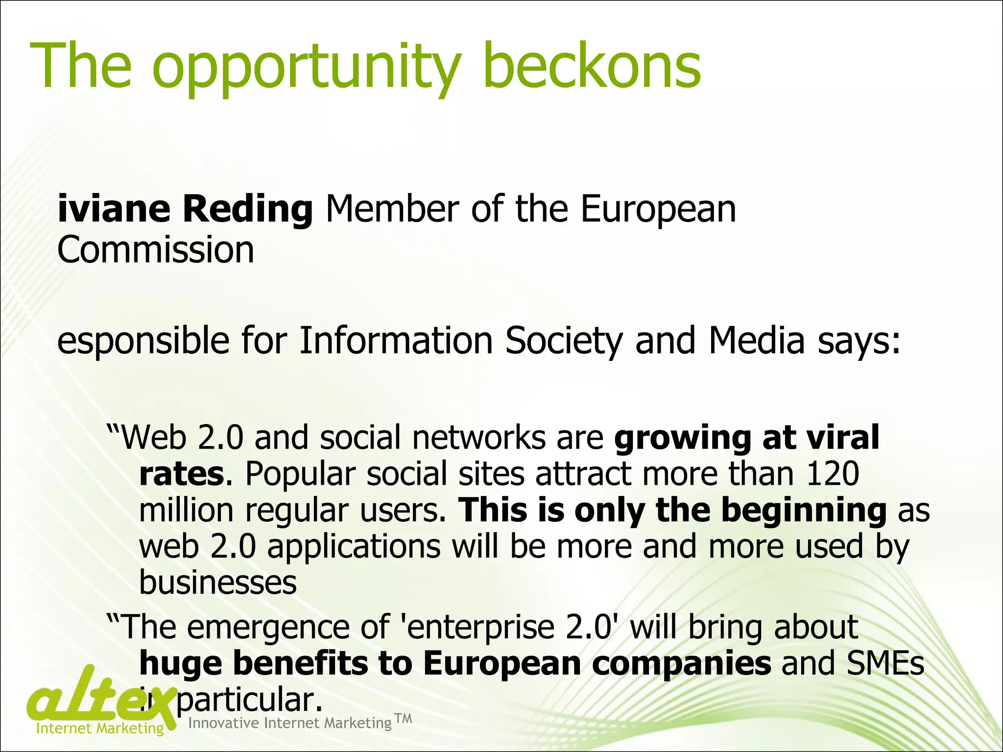 The opportunity beckons  Viviane Reding  Member of the European Commission responsible for Information Society and Media says:  “ Web 2.0 and social networks are  growing at viral rates . Popular social sites attract more than 120 million regular users.  This is only the beginning  as web 2.0 applications will be more and more used by businesses  “ The emergence of 'enterprise 2.0' will bring about  huge benefits to European companies  and SMEs in particular. Innovative Internet Marketing TM Internet Marketing 